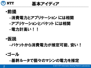 基本アイディア
    •前提
     –消費電力とアプリケーション には相関
     –アプリケーションとパケット には相関
     –電力計高い！！

    •仮説
     –パケットから消費電力が推定可能、安い！

    •ゴール
     –基幹ルータで個々のマシンの電力を推定
                 © 2011 NTT Information Sharing Platform Laboratories
2
 