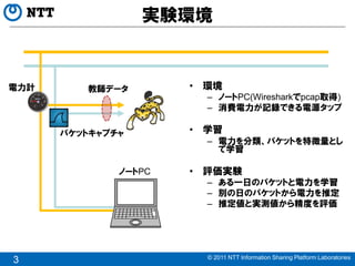 実験環境


電力計      教師データ        • 環境
                        – ノートPC(Wiresharkでpcap取得)
                        – 消費電力が記録できる電源タップ

      パケットキャプチャ       • 学習
                        – 電力を分類、パケットを特徴量とし
                          て学習

              ノートPC   • 評価実験
                        – ある一日のパケットと電力を学習
                        – 別の日のパケットから電力を推定
                        – 推定値と実測値から精度を評価




                        © 2011 NTT Information Sharing Platform Laboratories
3
 