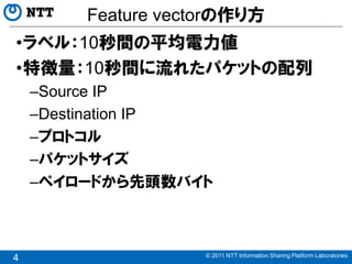 Feature vectorの作り方
•ラベル：10秒間の平均電力値
•特徴量：10秒間に流れたパケットの配列
    –Source IP
    –Destination IP
    –プロトコル
    –パケットサイズ
    –ペイロードから先頭数バイト



                    © 2011 NTT Information Sharing Platform Laboratories
4
 
