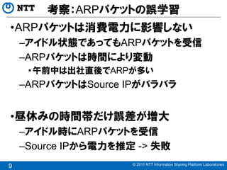 考察：ARPパケットの誤学習
•ARPパケットは消費電力に影響しない
    –アイドル状態であってもARPパケットを受信
    –ARPパケットは時間により変動
     • 午前中は出社直後でARPが多い
    –ARPパケットはSource IPがバラバラ


•昼休みの時間帯だけ誤差が増大
    –アイドル時にARPパケットを受信
    –Source IPから電力を推定 -> 失敗
                     © 2011 NTT Information Sharing Platform Laboratories
9
 