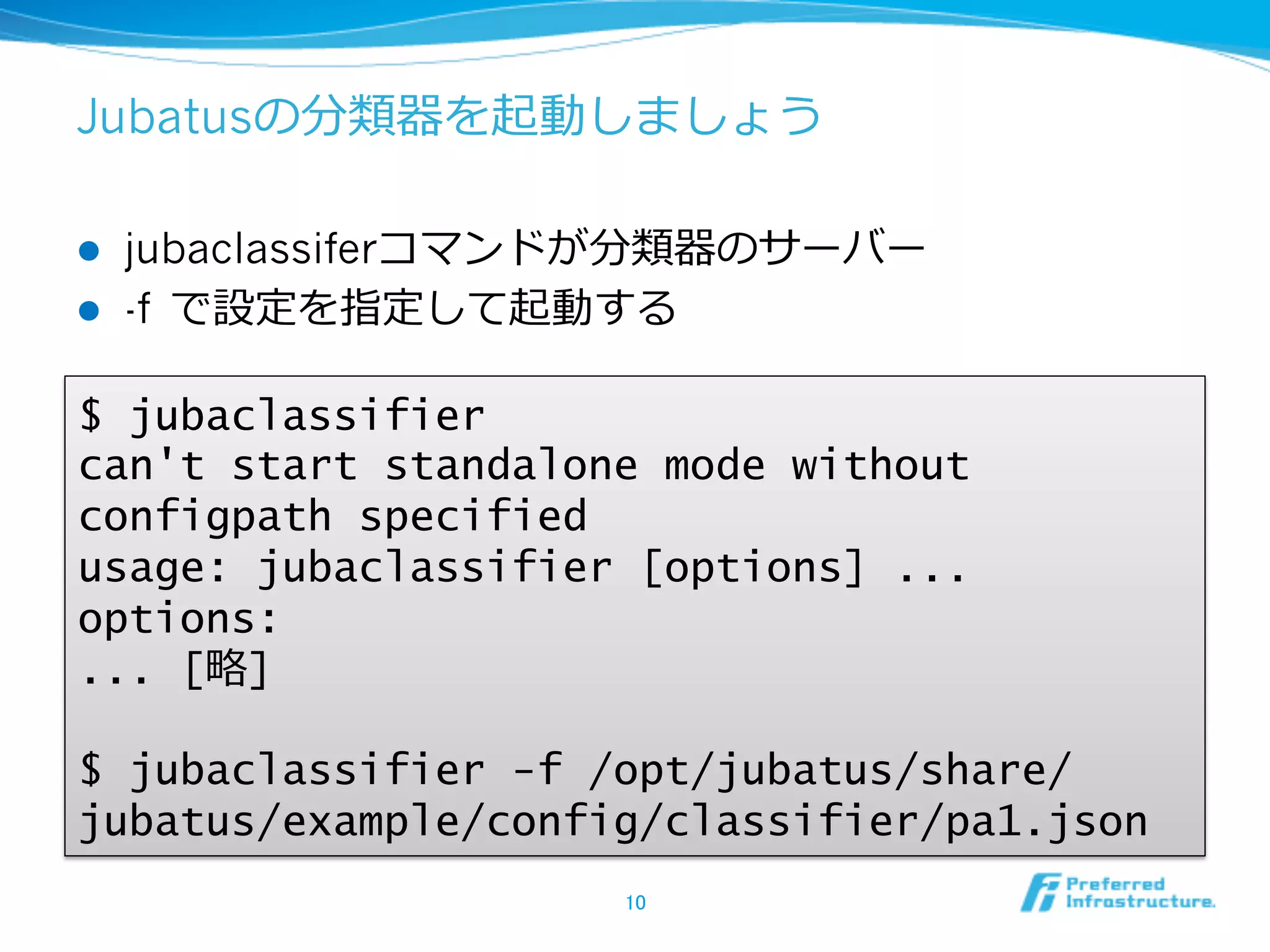 Jubatusの分類器を起動しましょう

l    jubaclassiferコマンドが分類器のサーバー
l    -f で設定を指定して起動する

$ jubaclassifier
can't start standalone mode without
configpath specified
usage: jubaclassifier [options] ...
options:
... [略略]

$ jubaclassifier -f /opt/jubatus/share/
jubatus/example/config/classifier/pa1.json
                      10	
 