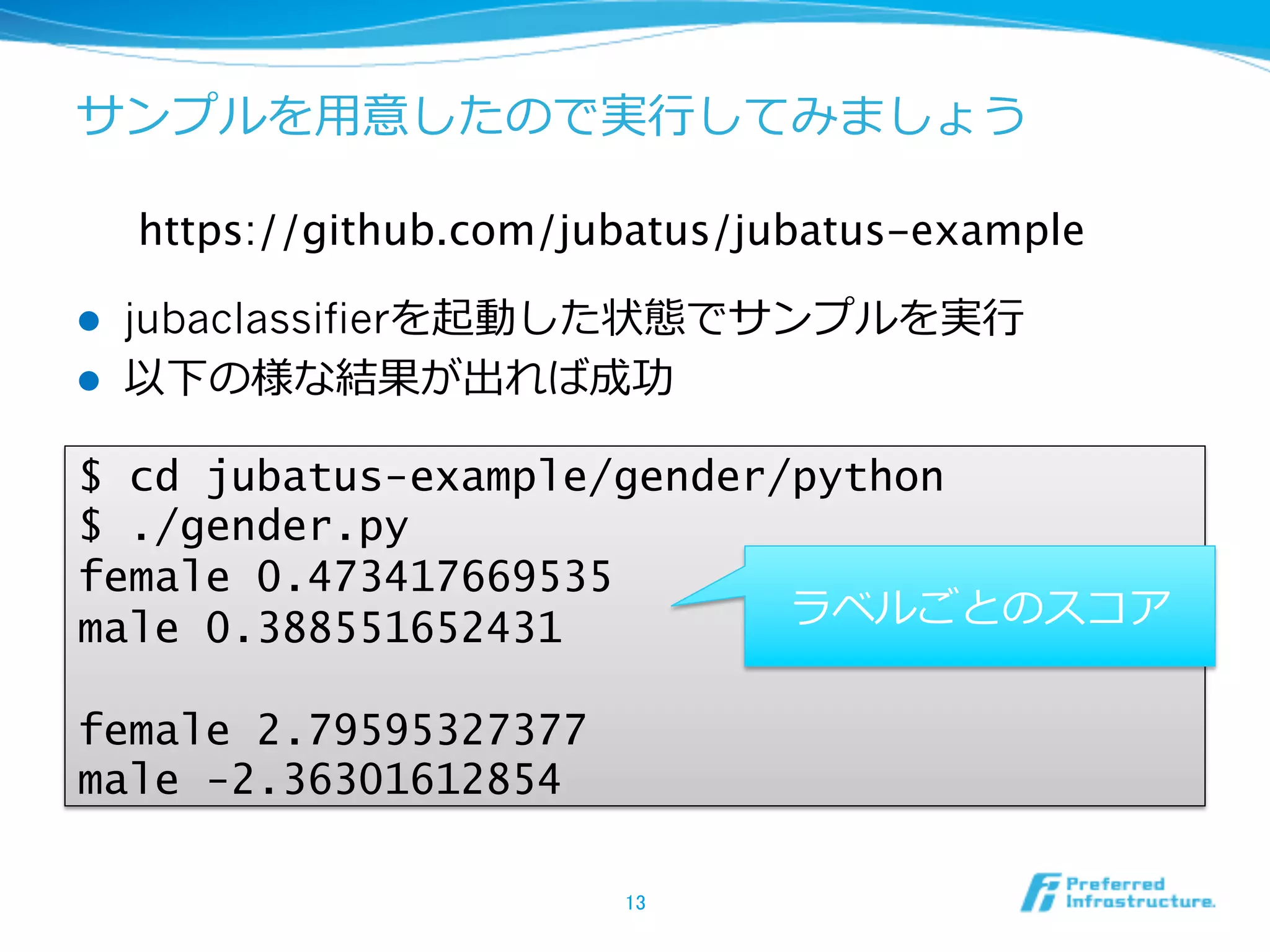サンプルを⽤用意したので実⾏行行してみましょう

      https://github.com/jubatus/jubatus-example	

l    jubaclassifierを起動した状態でサンプルを実⾏行行
l    以下の様な結果が出れば成功

$ cd jubatus-example/gender/python
$ ./gender.py
female 0.473417669535
male 0.388551652431         ラベルごとのスコア

female 2.79595327377
male -2.36301612854

                            13	
 