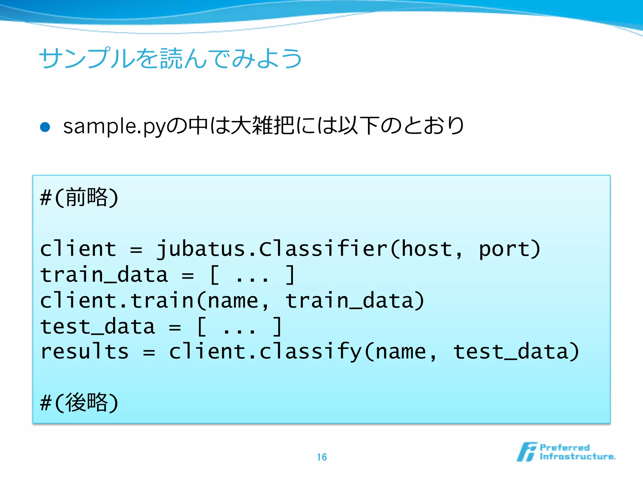 サンプルを読んでみよう

l    sample.pyの中は⼤大雑把には以下のとおり


#(前略略)

client = jubatus.Classifier(host, port)
train_data = [ ... ]
client.train(name, train_data)
test_data = [ ... ]
results = client.classify(name, test_data)

#(後略略)

                     16	
 
