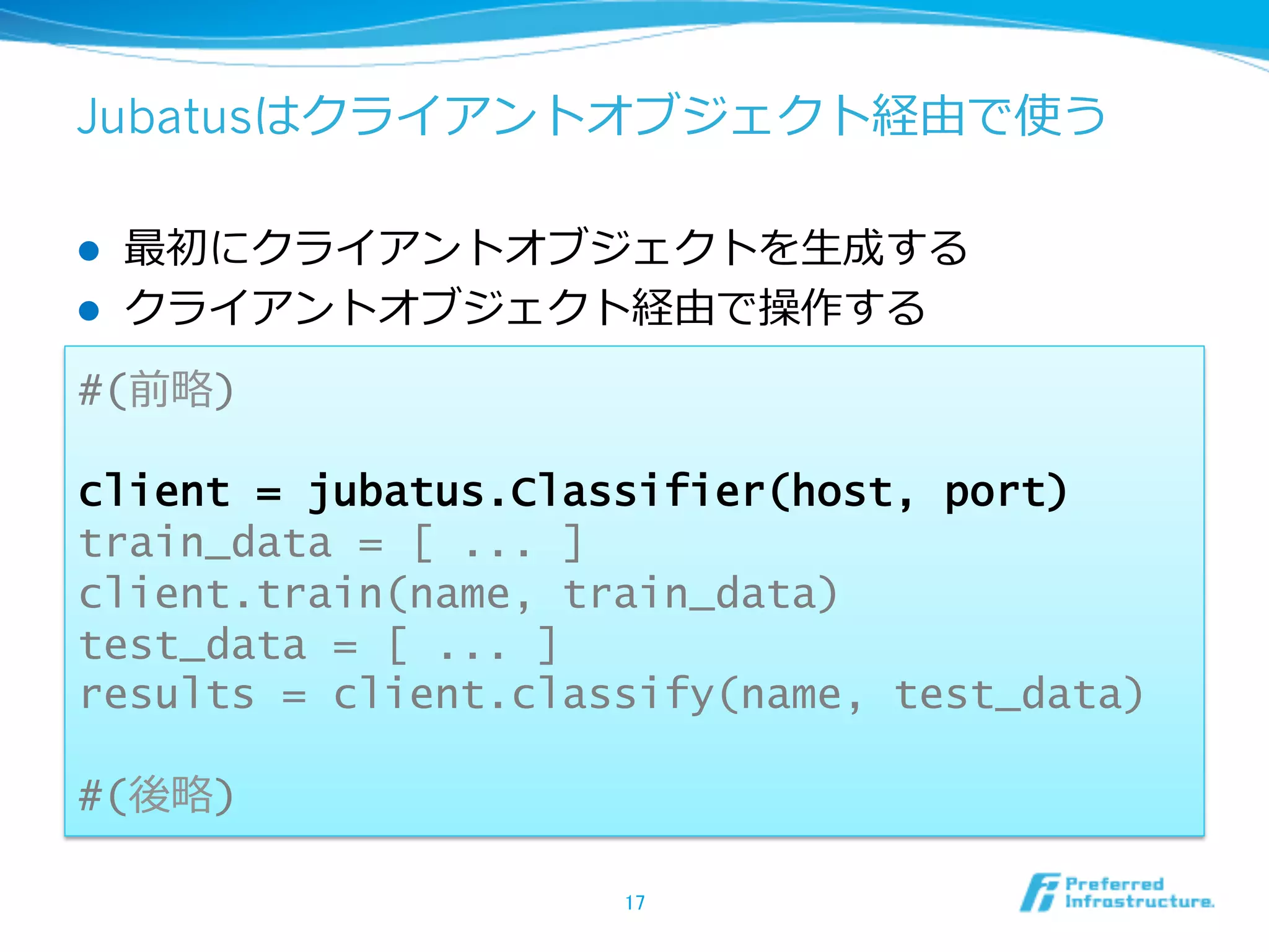 Jubatusはクライアントオブジェクト経由で使う

l    最初にクライアントオブジェクトを⽣生成する
l    クライアントオブジェクト経由で操作する
#(前略略)

client = jubatus.Classifier(host, port)
train_data = [ ... ]
client.train(name, train_data)
test_data = [ ... ]
results = client.classify(name, test_data)

#(後略略)

                     17	
 