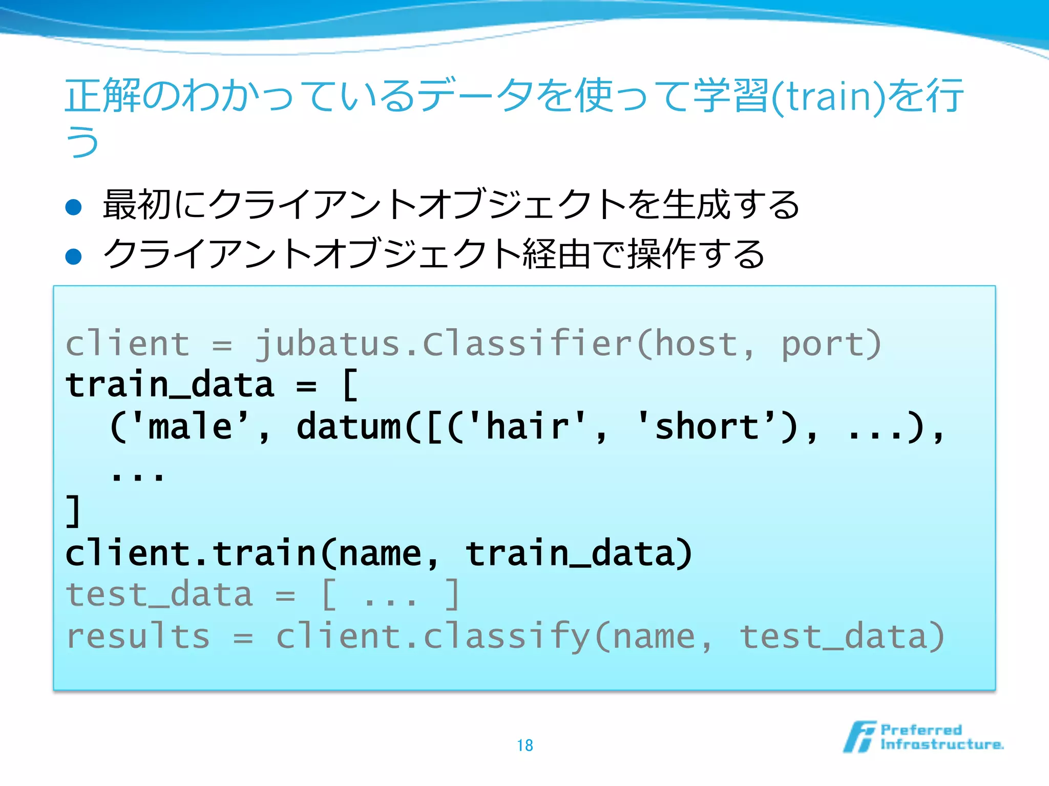 正解のわかっているデータを使って学習(train)を⾏行行
う
l    最初にクライアントオブジェクトを⽣生成する
l    クライアントオブジェクト経由で操作する

client = jubatus.Classifier(host, port)
train_data = [
  ('male’, datum([('hair', 'short’), ...),
  ...
]
client.train(name, train_data)
test_data = [ ... ]
results = client.classify(name, test_data)

                     18	
 