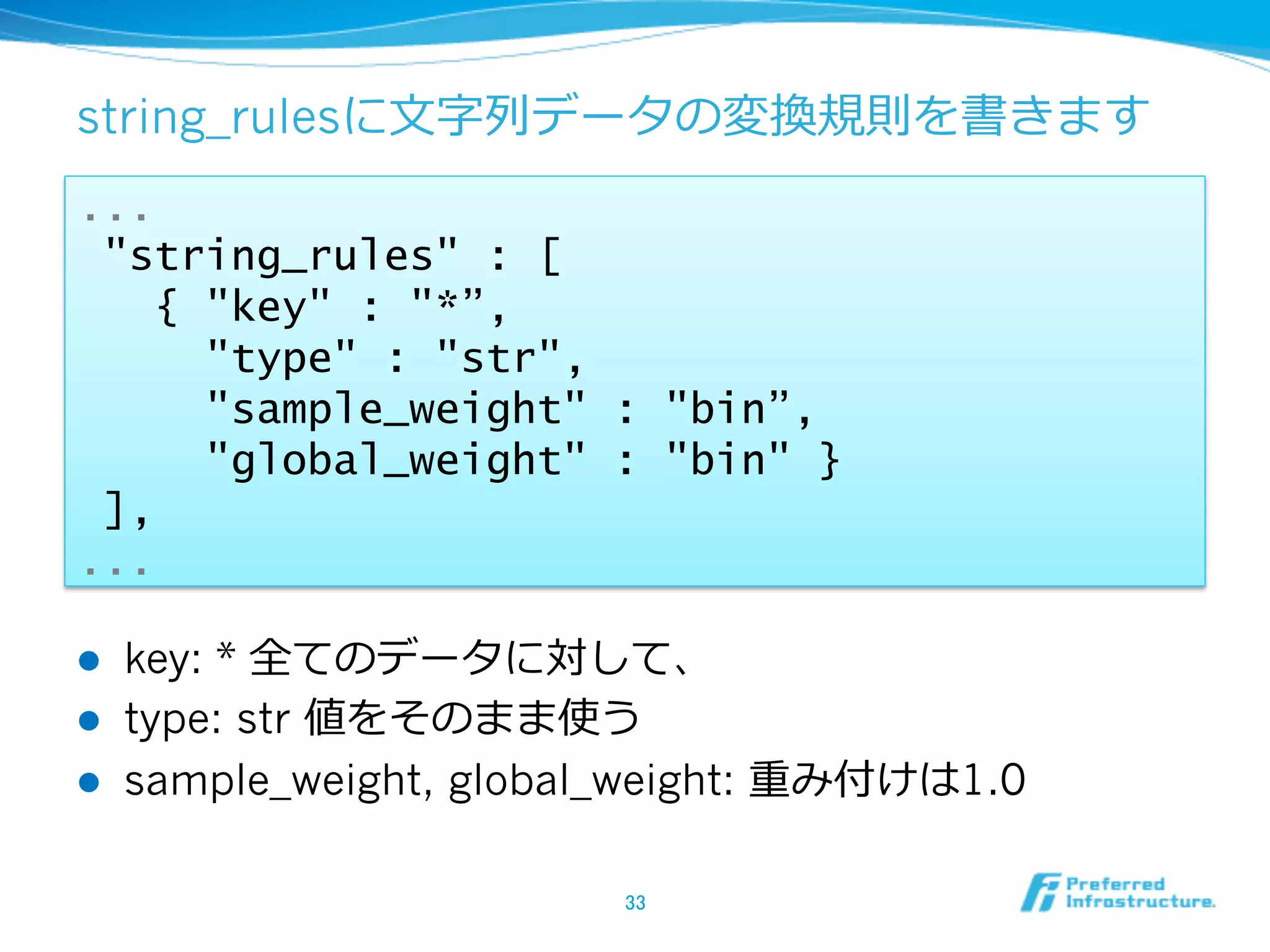 string_rulesに⽂文字列列データの変換規則を書きます
...
 "string_rules" : [
   { "key" : "*”,
     "type" : "str",
     "sample_weight" : "bin”,
     "global_weight" : "bin" }
 ],
...

l    key: * 全てのデータに対して、
l    type: str 値をそのまま使う
l    sample_weight, global_weight: 重み付けは1.0

                           33	
 