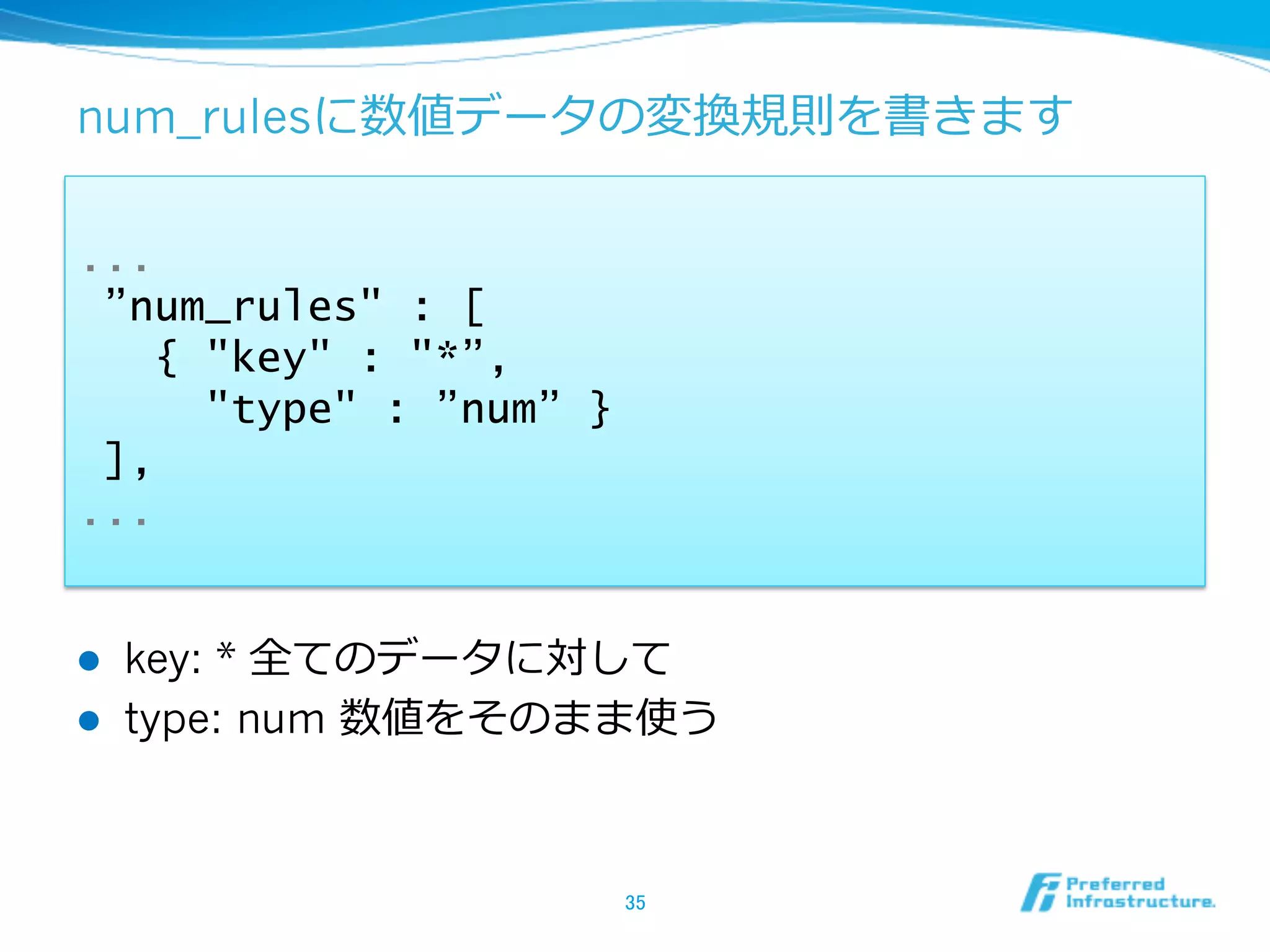 num_rulesに数値データの変換規則を書きます

...
 ”num_rules" : [
   { "key" : "*”,
     "type" : ”num” }
 ],
...


l    key: * 全てのデータに対して
l    type: num 数値をそのまま使う



                        35	
 
