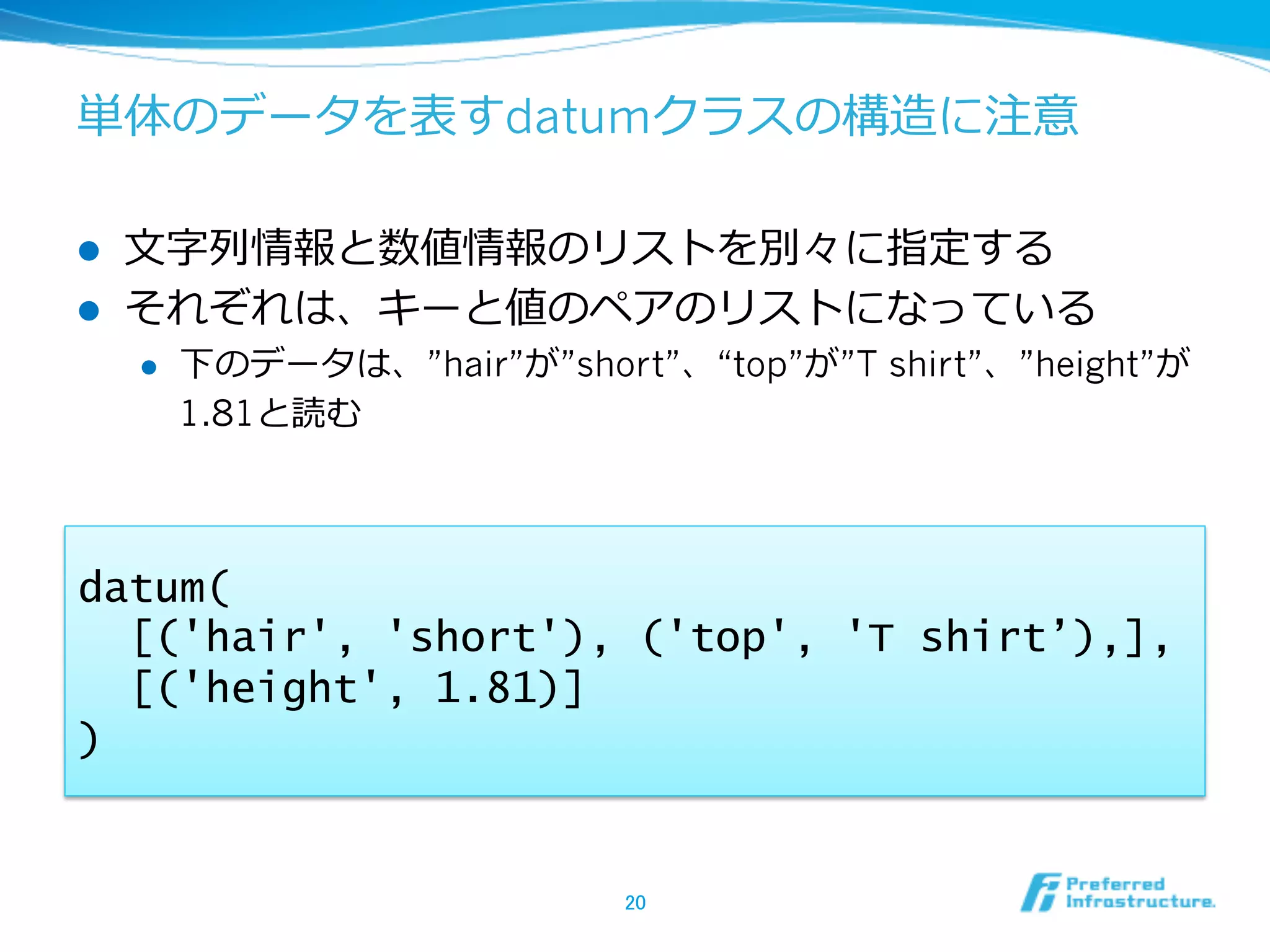 単体のデータを表すdatumクラスの構造に注意

l    ⽂文字列列情報と数値情報のリストを別々に指定する
l    それぞれは、キーと値のペアのリストになっている
      l    下のデータは、”hair”が”short”、“top”が”T shirt”、”height”が
            1.81と読む



datum(
  [('hair', 'short'), ('top', 'T shirt’),],
  [('height', 1.81)]
)


                                20	
 