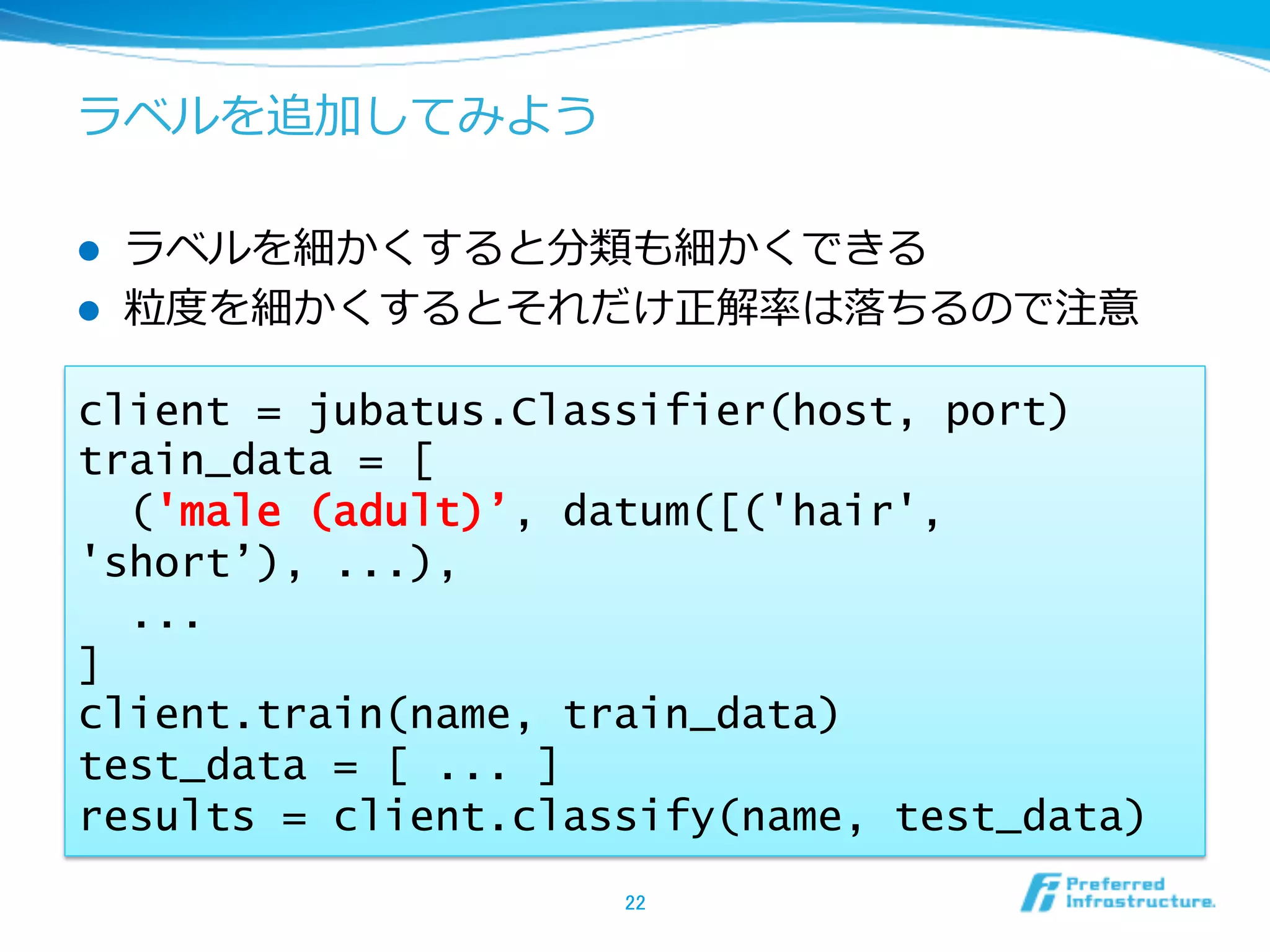 ラベルを追加してみよう

l    ラベルを細かくすると分類も細かくできる
l    粒粒度度を細かくするとそれだけ正解率率率は落落ちるので注意

client = jubatus.Classifier(host, port)
train_data = [
  ('male (adult)’, datum([('hair',
'short’), ...),
  ...
]
client.train(name, train_data)
test_data = [ ... ]
results = client.classify(name, test_data)
                     22	
 