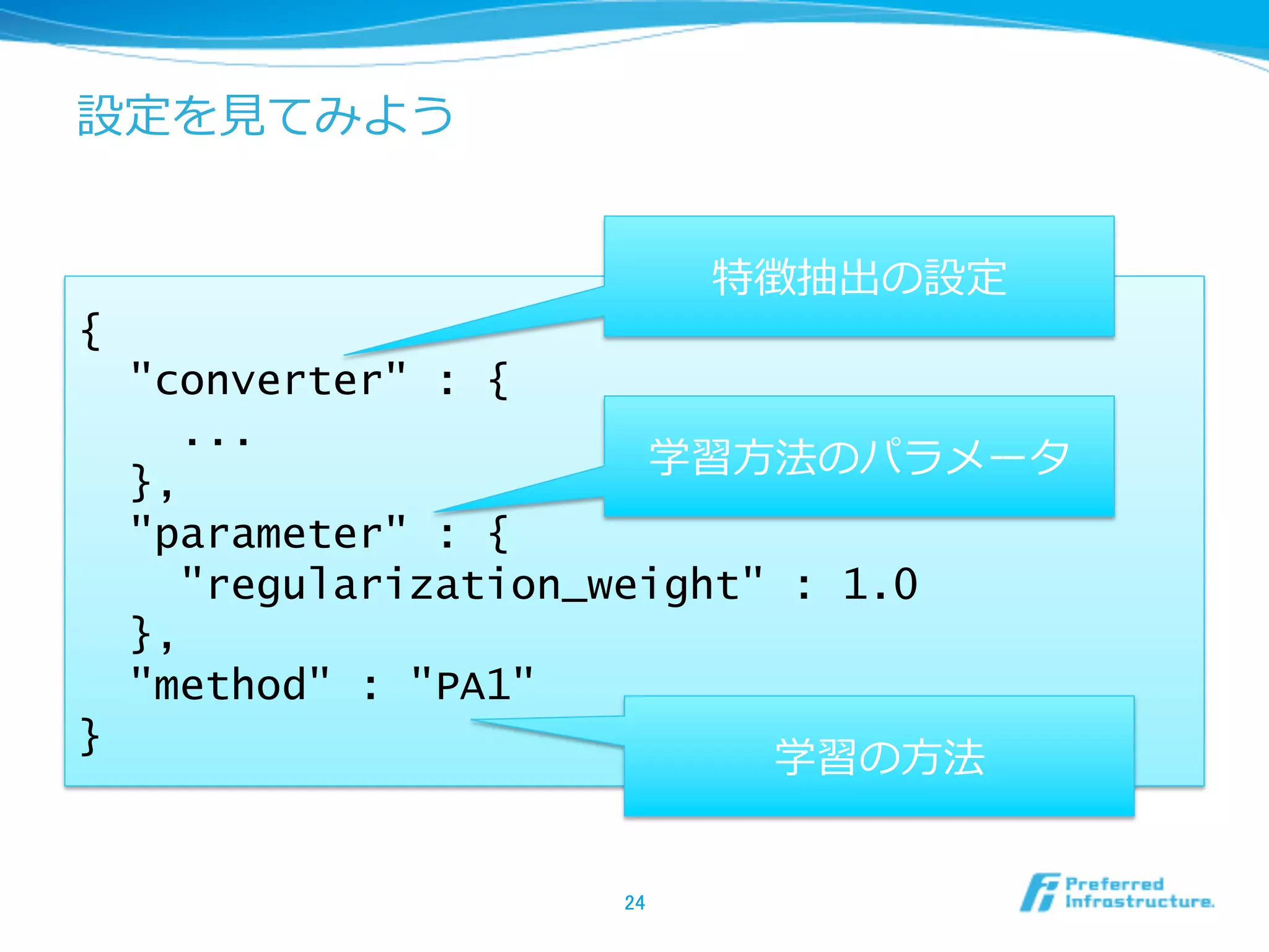 設定を⾒見見てみよう


                           特徴抽出の設定
{
    "converter" : {
      ...
                        学習⽅方法のパラメータ
    },
    "parameter" : {
      "regularization_weight" : 1.0
    },
    "method" : "PA1"
}
                            学習の⽅方法


                    24	
 