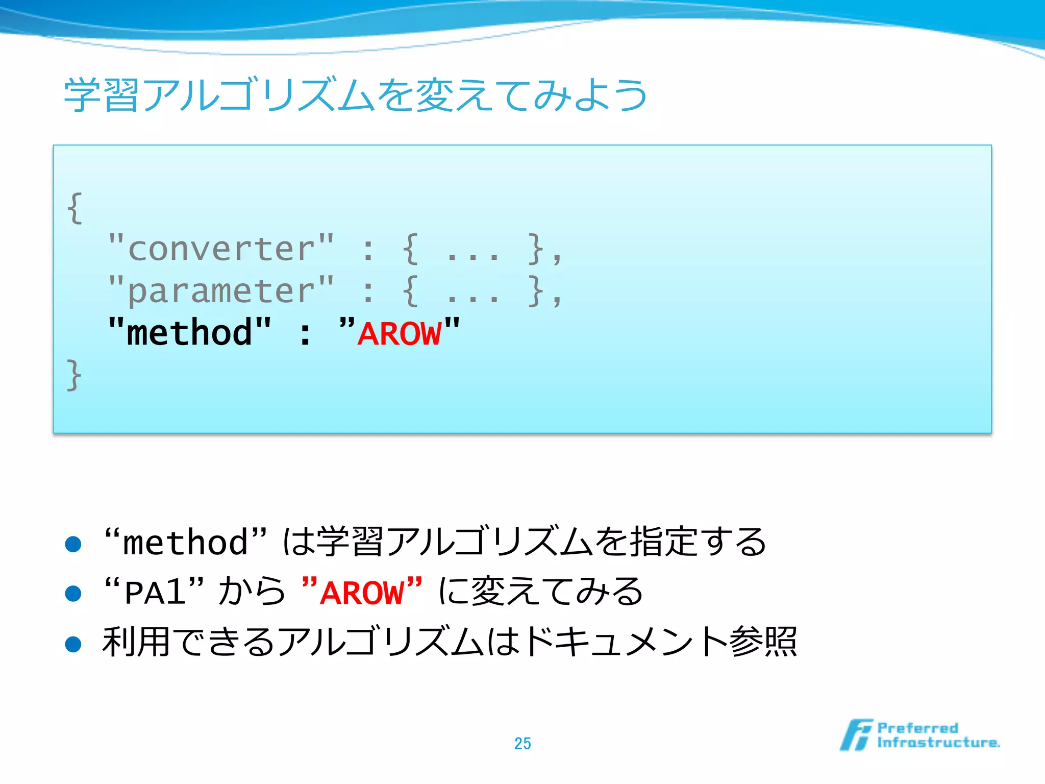学習アルゴリズムを変えてみよう

{
      "converter" : { ... },
      "parameter" : { ... },
      "method" : ”AROW"
}



l    “method” は学習アルゴリズムを指定する
l    “PA1” から  ”AROW” に変えてみる
l    利利⽤用できるアルゴリズムはドキュメント参照

                         25	
 