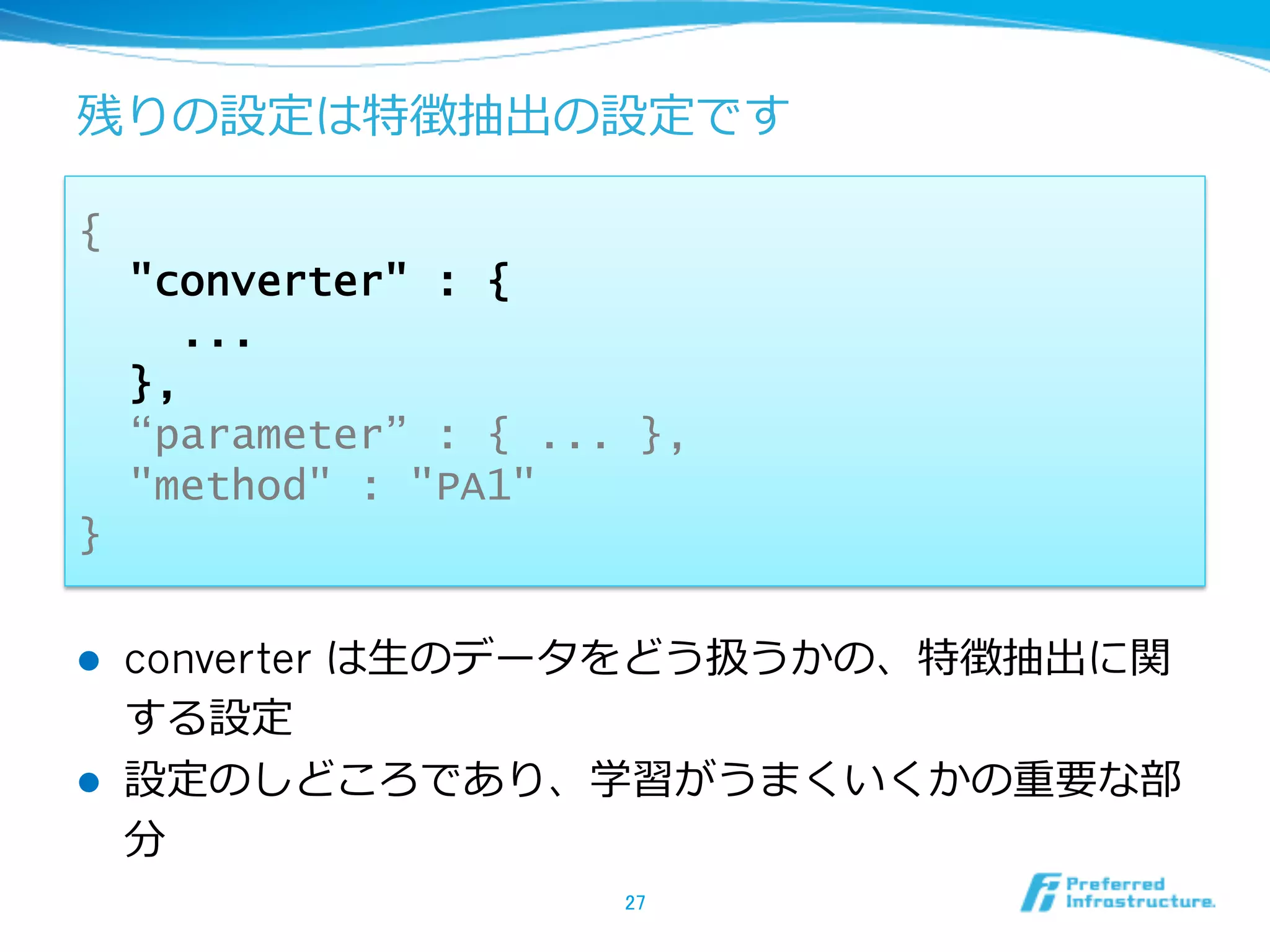 残りの設定は特徴抽出の設定です

{
      "converter" : {
        ...
      },
      “parameter” : { ... },
      "method" : "PA1"
}

l    converter は⽣生のデータをどう扱うかの、特徴抽出に関
      する設定
l    設定のしどころであり、学習がうまくいくかの重要な部
      分
                         27	
 