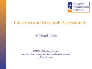 Libraries and Research Assessment
Michael Jubb
UHMLG Spring Forum
Impact: Preparing for Research Assessment
7 March 2011
 