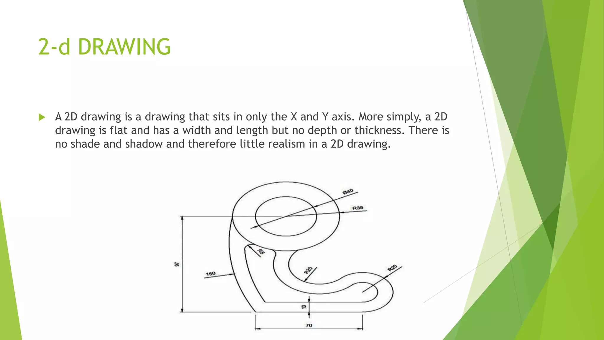2-d DRAWING
 A 2D drawing is a drawing that sits in only the X and Y axis. More simply, a 2D
drawing is flat and has a width and length but no depth or thickness. There is
no shade and shadow and therefore little realism in a 2D drawing.
 
