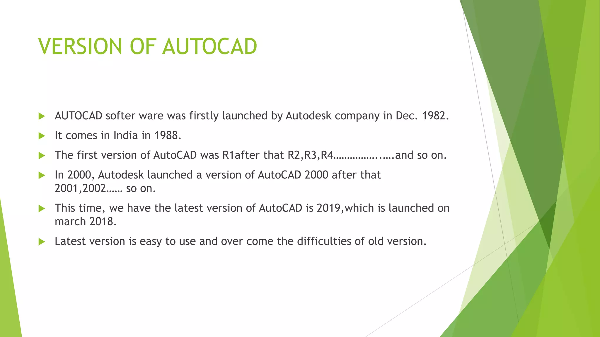 VERSION OF AUTOCAD
 AUTOCAD softer ware was firstly launched by Autodesk company in Dec. 1982.
 It comes in India in 1988.
 The first version of AutoCAD was R1after that R2,R3,R4……………..….and so on.
 In 2000, Autodesk launched a version of AutoCAD 2000 after that
2001,2002…… so on.
 This time, we have the latest version of AutoCAD is 2019,which is launched on
march 2018.
 Latest version is easy to use and over come the difficulties of old version.
 