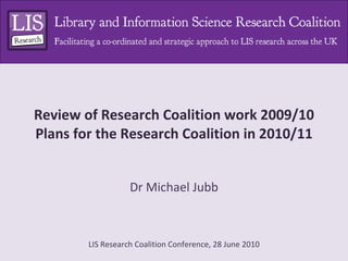 Review of Research Coalition work 2009/10 Plans for the Research Coalition in 2010/11 Dr Michael Jubb 