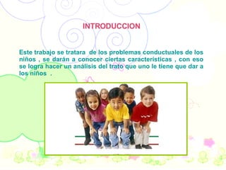 INTRODUCCION Este trabajo se tratara  de los problemas conductuales de los niños , se darán a conocer ciertas características , con eso se logra hacer un análisis del trato que uno le tiene que dar a los niños  .  