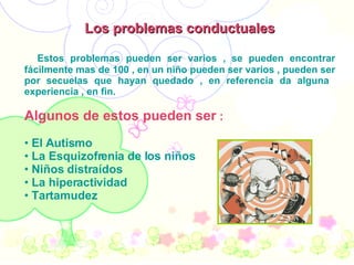 Los problemas conductuales Estos problemas pueden ser varios , se pueden encontrar fácilmente mas de 100 , en un niño pueden ser varios , pueden ser por secuelas que hayan quedado , en referencia da alguna  experiencia , en fin. Algunos de estos pueden ser  : El Autismo La Esquizofrenia de los niños Niños distraídos  La hiperactividad  Tartamudez   