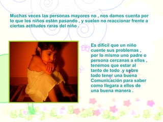 . Muchas veces las personas mayores no , nos damos cuenta por lo que los niños están pasando , y suelen no reaccionar frente a ciertas actitudes raras del niño . Es difícil que un niño cuente sus problemas , por lo mismo uno padre o persona cercanas a ellos , tenemos que estar al tanto de todo .y sobre todo tener una buena Comunicación para saber como llegara a ellos de una buena manera . 