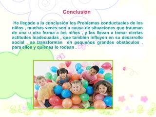 Conclusión  He llegado a la conclusión los Problemas conductuales de los niños , muchas veces son a causa de situaciones que trauman de una u otra forma a los niños , y los llevan a tomar ciertas actitudes inadecuadas , que también influyen en su desarrollo social , se transforman  en pequeños grandes obstáculos , para ellos y quienes lo rodean . 