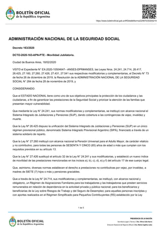 https://www.boletinoficial.gob.ar/#!DetalleNorma/225670/20200219
1 de 5
ADMINISTRACIÓN NACIONAL DE LA SEGURIDAD SOCIAL
Decreto 163/2020
DCTO-2020-163-APN-PTE - Movilidad Jubilatoria.
Ciudad de Buenos Aires, 18/02/2020
VISTO el Expediente N° EX-2020-10504647- -ANSES-DPR#ANSES, las Leyes Nros. 24.241, 24.714, 26.417,
26.425, 27.160, 27.260, 27.426, 27.431, 27.541 sus respectivas modificatorias y complementarias, el Decreto N° 73
de fecha 26 de diciembre de 2019, la Resolución de la ADMINISTRACIÓN NACIONAL DE LA SEGURIDAD
SOCIAL N° 284 de fecha 28 de noviembre de 2019, y
CONSIDERANDO:
Que el ESTADO NACIONAL tiene como uno de sus objetivos principales la protección de los ciudadanos y las
ciudadanas, a fin de garantizar las prestaciones de la Seguridad Social y priorizar la atención de las familias que
presentan mayor vulnerabilidad.
Que mediante la Ley N° 24.241, sus normas modificatorias y complementarias, se instituyó con alcance nacional el
Sistema Integrado de Jubilaciones y Pensiones (SIJP), dando cobertura a las contingencias de vejez, invalidez y
muerte.
Que la Ley Nº 26.425 dispuso la unificación del Sistema Integrado de Jubilaciones y Pensiones (SIJP) en un único
régimen previsional público, denominado Sistema Integrado Previsional Argentino (SIPA), financiado a través de un
sistema solidario de reparto.
Que la Ley N° 27.260 instituyó con alcance nacional la Pensión Universal para el Adulto Mayor, de carácter vitalicio
y no contributivo, para todas las personas de SESENTA Y CINCO (65) años de edad o más que cumplan con los
requisitos previstos en su artículo 13.
Que la Ley N° 27.426 sustituyó el artículo 32 de la Ley N° 24.241 y sus modificatorias, y estableció un nuevo índice
de movilidad de las prestaciones mencionadas en los incisos a), b), c), d), e) y f) del artículo 17 de ese cuerpo legal.
Que, asimismo, diversas normas establecen el derecho a prestaciones no contributivas por vejez, por invalidez, a
madres de SIETE (7) hijos o más y pensiones graciables.
Que a través de la Ley N° 24.714, sus modificatorias y complementarias, se instituyó, con alcance nacional y
obligatorio, un Régimen de Asignaciones Familiares para los trabajadores y las trabajadoras que presten servicios
remunerados en relación de dependencia en la actividad privada y pública nacional; para los beneficiarios y
beneficiarias de la Ley sobre Riesgos de Trabajo y del Seguro de Desempleo; para aquellas personas inscriptas y
con aportes realizados en el Régimen Simplificado para Pequeños Contribuyentes (RS) establecido por la Ley
 