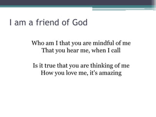 I am a friend of God

     Who am I that you are mindful of me
       That you hear me, when I call

     Is it true that you are thinking of me
         How you love me, it's amazing
 