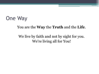 One Way
   You are the Way the Truth and the Life.

    We live by faith and not by sight for you.
            We're living all for You!
 