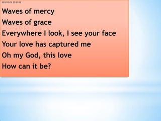 2012/10/13 22:51:02




Waves of mercy
Waves of grace
Everywhere I look, I see your face
Your love has captured me
Oh my God, this love
How can it be?
 