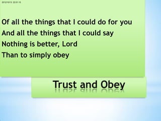 2012/10/13 22:51:15




Of all the things that I could do for you
And all the things that I could say
Nothing is better, Lord
Than to simply obey



                      Trust and Obey
 