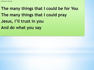 2012/10/13 22:51:22




The many things that I could be for You
The many things that I could pray
Jesus, I’ll trust in you
And do what you say
 