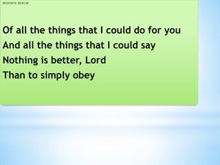 2012/10/13 22:51:34




Of all the things that I could do for you
And all the things that I could say
Nothing is better, Lord
Than to simply obey
 