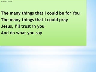 2012/10/13 22:51:37




The many things that I could be for You
The many things that I could pray
Jesus, I’ll trust in you
And do what you say
 
