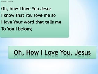 2012/10/13 22:52:25




Oh, how I love You Jesus
I know that You love me so
I love Your word that tells me
To You I belong




                      Oh, How I Love You, Jesus
 