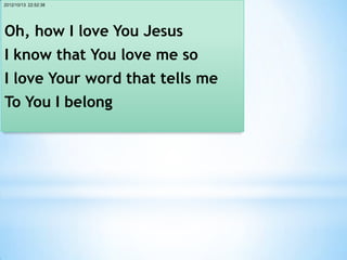 2012/10/13 22:52:38




Oh, how I love You Jesus
I know that You love me so
I love Your word that tells me
To You I belong
 