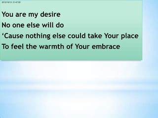2012/10/13 21:47:05




You are my desire
No one else will do
‘Cause nothing else could take Your place
To feel the warmth of Your embrace
 