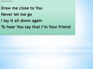 2012/10/13 21:47:55




Draw me close to You
Never let me go
I lay it all down again
To hear You say that I’m Your friend
 