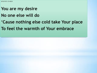2012/10/13 21:48:24




You are my desire
No one else will do
‘Cause nothing else cold take Your place
To feel the warmth of Your embrace
 