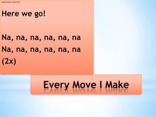 2012/10/14 00:07:57




Here we go!


Na, na, na, na, na, na
Na, na, na, na, na, na
(2x)


                      Every Move I Make
 