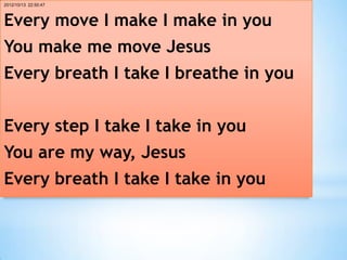 2012/10/13 22:50:47



Every move I make I make in you
You make me move Jesus
Every breath I take I breathe in you


Every step I take I take in you
You are my way, Jesus
Every breath I take I take in you      *
 