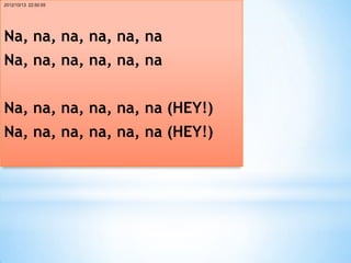 2012/10/13 22:50:55




Na, na, na, na, na, na
Na, na, na, na, na, na


Na, na, na, na, na, na (HEY!)
Na, na, na, na, na, na (HEY!)
 