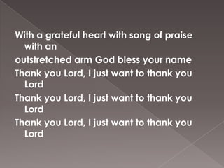 With a grateful heart with song of praise
  with an
outstretched arm God bless your name
Thank you Lord, I just want to thank you
  Lord
Thank you Lord, I just want to thank you
  Lord
Thank you Lord, I just want to thank you
  Lord
 