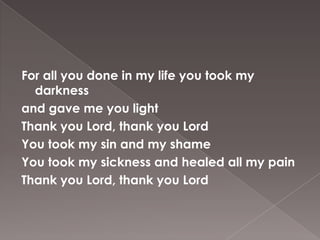 For all you done in my life you took my
  darkness
and gave me you light
Thank you Lord, thank you Lord
You took my sin and my shame
You took my sickness and healed all my pain
Thank you Lord, thank you Lord
 