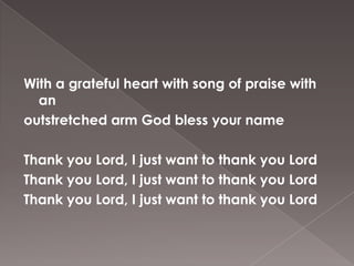 With a grateful heart with song of praise with
  an
outstretched arm God bless your name

Thank you Lord, I just want to thank you Lord
Thank you Lord, I just want to thank you Lord
Thank you Lord, I just want to thank you Lord
 
