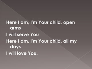 Here I am, I'm Your child, open
  arms
I will serve You
Here I am, I'm Your child, all my
  days
I will love You.
 