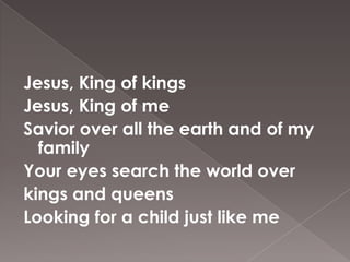 Jesus, King of kings
Jesus, King of me
Savior over all the earth and of my
  family
Your eyes search the world over
kings and queens
Looking for a child just like me
 