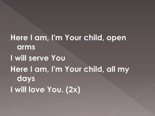 Here I am, I'm Your child, open
  arms
I will serve You
Here I am, I'm Your child, all my
  days
I will love You. (2x)
 