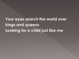 Your eyes search the world over
kings and queens
Looking for a child just like me
 