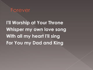 I'll Worship at Your Throne
Whisper my own love song
With all my heart I'll sing
For You my Dad and King
 