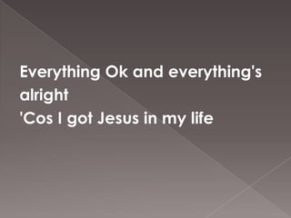 Everything Ok and everything's
alright
'Cos I got Jesus in my life
 