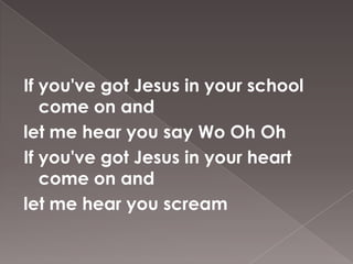 If you've got Jesus in your school
   come on and
let me hear you say Wo Oh Oh
If you've got Jesus in your heart
   come on and
let me hear you scream
 